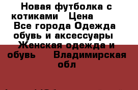 Новая футболка с котиками › Цена ­ 500 - Все города Одежда, обувь и аксессуары » Женская одежда и обувь   . Владимирская обл.